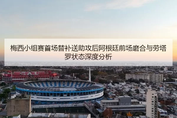 梅西小组赛首场替补送助攻后阿根廷前场磨合与劳塔罗状态深度分析